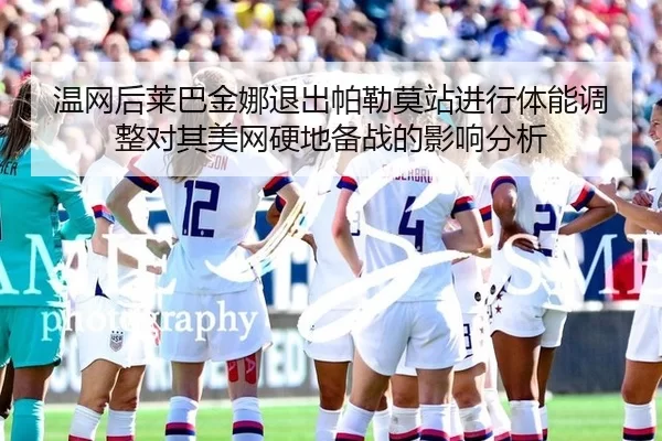 温网后莱巴金娜退出帕勒莫站进行体能调整对其美网硬地备战的影响分析